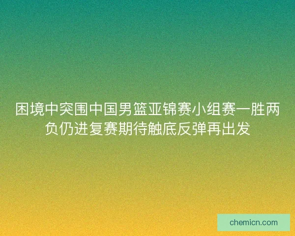 困境中突围中国男篮亚锦赛小组赛一胜两负仍进复赛期待触底反弹再出发