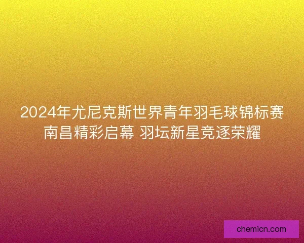 2024年尤尼克斯世界青年羽毛球锦标赛南昌精彩启幕 羽坛新星竞逐荣耀 2024年尤尼克斯世界青年羽毛球锦标赛南昌精彩启幕 羽坛新星竞逐荣耀