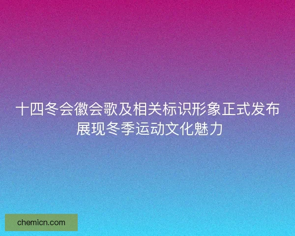十四冬会徽会歌及相关标识形象正式发布 展现冬季运动文化魅力