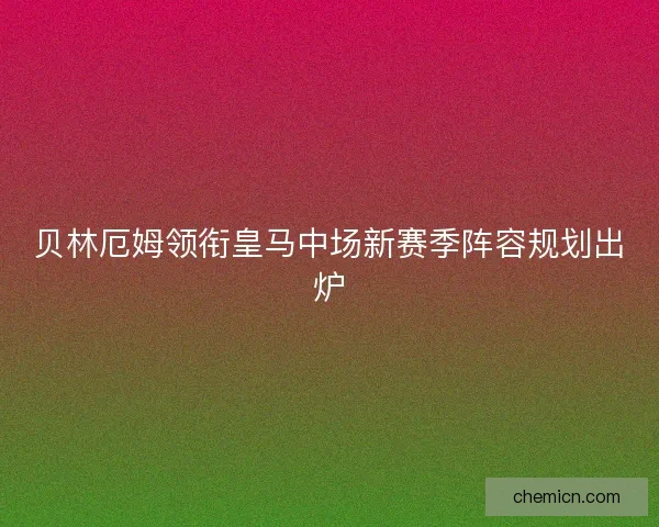 贝林厄姆领衔皇马中场新赛季阵容规划出炉