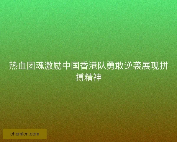 热血团魂激励中国香港队勇敢逆袭展现拼搏精神